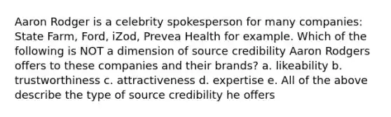 Aaron Rodger is a celebrity spokesperson for many companies: State Farm, Ford, iZod, Prevea Health for example. Which of the following is NOT a dimension of source credibility Aaron Rodgers offers to these companies and their brands? a. likeability b. trustworthiness c. attractiveness d. expertise e. All of the above describe the type of source credibility he offers