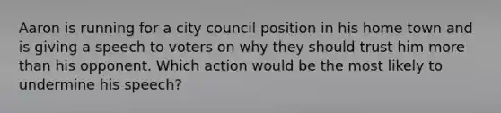 Aaron is running for a city council position in his home town and is giving a speech to voters on why they should trust him more than his opponent. Which action would be the most likely to undermine his speech?