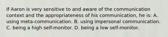 If Aaron is very sensitive to and aware of the communication context and the appropriateness of his communication, he is: A. using meta-communication. B. using impersonal communication. C. being a high self-monitor. D. being a low self-monitor.