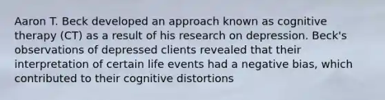 Aaron T. Beck developed an approach known as cognitive therapy (CT) as a result of his research on depression. Beck's observations of depressed clients revealed that their interpretation of certain life events had a negative bias, which contributed to their cognitive distortions