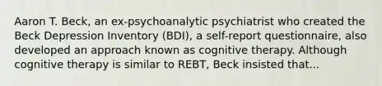 Aaron T. Beck, an ex-psychoanalytic psychiatrist who created the Beck Depression Inventory (BDI), a self-report questionnaire, also developed an approach known as cognitive therapy. Although cognitive therapy is similar to REBT, Beck insisted that...