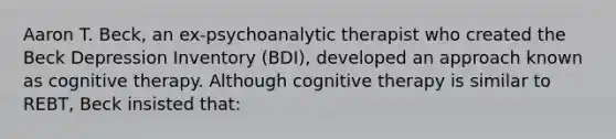 Aaron T. Beck, an ex-psychoanalytic therapist who created the Beck Depression Inventory (BDI), developed an approach known as cognitive therapy. Although cognitive therapy is similar to REBT, Beck insisted that: