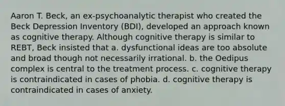 Aaron T. Beck, an ex-psychoanalytic therapist who created the Beck Depression Inventory (BDI), developed an approach known as cognitive therapy. Although cognitive therapy is similar to REBT, Beck insisted that a. dysfunctional ideas are too absolute and broad though not necessarily irrational. b. the Oedipus complex is central to the treatment process. c. cognitive therapy is contraindicated in cases of phobia. d. cognitive therapy is contraindicated in cases of anxiety.