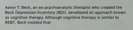 Aaron T. Beck, an ex-psychoanalytic therapist who created the Beck Depression Inventory (BDI), developed an approach known as cognitive therapy. Although cognitive therapy is similar to REBT, Beck insisted that