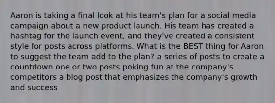 Aaron is taking a final look at his team's plan for a social media campaign about a new product launch. His team has created a hashtag for the launch event, and they've created a consistent style for posts across platforms. What is the BEST thing for Aaron to suggest the team add to the plan? a series of posts to create a countdown one or two posts poking fun at the company's competitors a blog post that emphasizes the company's growth and success