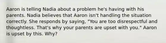 Aaron is telling Nadia about a problem he's having with his parents. Nadia believes that Aaron isn't handling the situation correctly. She responds by saying, "You are too disrespectful and thoughtless. That's why your parents are upset with you." Aaron is upset by this. Why?