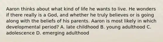 Aaron thinks about what kind of life he wants to live. He wonders if there really is a God, and whether he truly believes or is going along with the beliefs of his parents. Aaron is most likely in which developmental period? A. late childhood B. young adulthood C. adolescence D. emerging adulthood