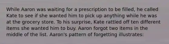 While Aaron was waiting for a prescription to be filled, he called Kate to see if she wanted him to pick up anything while he was at the grocery store. To his surprise, Kate rattled off ten different items she wanted him to buy. Aaron forgot two items in the middle of the list. Aaron's pattern of forgetting illustrates: