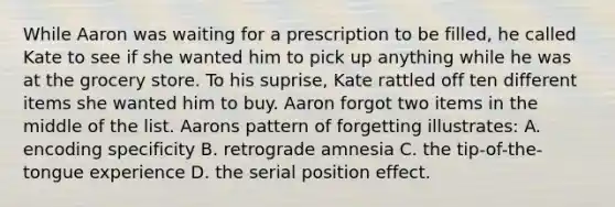 While Aaron was waiting for a prescription to be filled, he called Kate to see if she wanted him to pick up anything while he was at the grocery store. To his suprise, Kate rattled off ten different items she wanted him to buy. Aaron forgot two items in the middle of the list. Aarons pattern of forgetting illustrates: A. encoding specificity B. retrograde amnesia C. the tip-of-the-tongue experience D. the serial position effect.