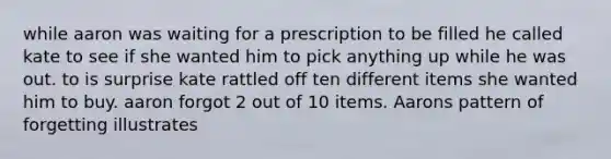 while aaron was waiting for a prescription to be filled he called kate to see if she wanted him to pick anything up while he was out. to is surprise kate rattled off ten different items she wanted him to buy. aaron forgot 2 out of 10 items. Aarons pattern of forgetting illustrates