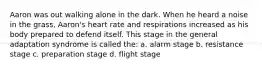 Aaron was out walking alone in the dark. When he heard a noise in the grass, Aaron's heart rate and respirations increased as his body prepared to defend itself. This stage in the general adaptation syndrome is called the: a. alarm stage b. resistance stage c. preparation stage d. flight stage