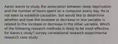 Aaron wants to study the association between sleep deprivation and the number of hours spent on a computer every day. He is not keen to establish causation, but would like to determine whether and how the increase or decrease in one variable is related to the increase or decrease in the other variable. Which of the following research methods is likely to be most effective for Aaron's study? survey correlational research experimental research case study