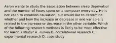 Aaron wants to study the association between sleep deprivation and the number of hours spent on a computer every day. He is not keen to establish causation, but would like to determine whether and how the increase or decrease in one variable is related to the increase or decrease in the other variable. Which of the following research methods is likely to be most effective for Aaron's study? A. survey B. correlational research C. experimental research D. case study