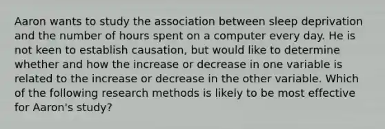 Aaron wants to study the association between sleep deprivation and the number of hours spent on a computer every day. He is not keen to establish causation, but would like to determine whether and how the increase or decrease in one variable is related to the increase or decrease in the other variable. Which of the following research methods is likely to be most effective for Aaron's study?