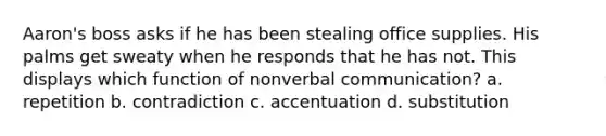 Aaron's boss asks if he has been stealing office supplies. His palms get sweaty when he responds that he has not. This displays which function of nonverbal communication? a. repetition b. contradiction c. accentuation d. substitution