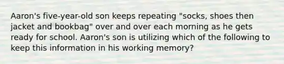 Aaron's five-year-old son keeps repeating "socks, shoes then jacket and bookbag" over and over each morning as he gets ready for school. Aaron's son is utilizing which of the following to keep this information in his working memory?