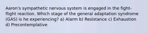 Aaron's sympathetic nervous system is engaged in the fight-flight reaction. Which stage of the general adaptation syndrome (GAS) is he experiencing? a) Alarm b) Resistance c) Exhaustion d) Precontemplative