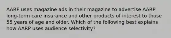 AARP uses magazine ads in their magazine to advertise AARP long-term care insurance and other products of interest to those 55 years of age and older. Which of the following best explains how AARP uses audience selectivity?