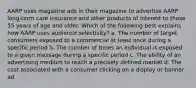 AARP uses magazine ads in their magazine to advertise AARP long-term care insurance and other products of interest to those 55 years of age and older. Which of the following best explains how AARP uses audience selectivity? a. The number of target consumers exposed to a commercial at least once during a specific period b. The number of times an individual is exposed to a given message during a specific period c. The ability of an advertising medium to reach a precisely defined market d. The cost associated with a consumer clicking on a display or banner ad