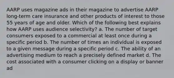 AARP uses magazine ads in their magazine to advertise AARP long-term care insurance and other products of interest to those 55 years of age and older. Which of the following best explains how AARP uses audience selectivity? a. The number of target consumers exposed to a commercial at least once during a specific period b. The number of times an individual is exposed to a given message during a specific period c. The ability of an advertising medium to reach a precisely defined market d. The cost associated with a consumer clicking on a display or banner ad