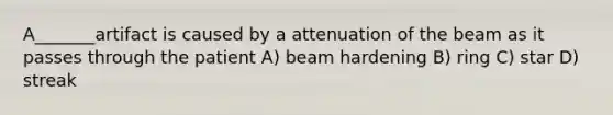 A_______artifact is caused by a attenuation of the beam as it passes through the patient A) beam hardening B) ring C) star D) streak