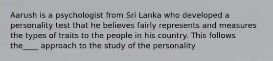 Aarush is a psychologist from Sri Lanka who developed a personality test that he believes fairly represents and measures the types of traits to the people in his country. This follows the____ approach to the study of the personality