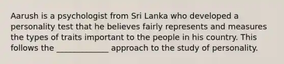 Aarush is a psychologist from Sri Lanka who developed a personality test that he believes fairly represents and measures the types of traits important to the people in his country. This follows the _____________ approach to the study of personality.