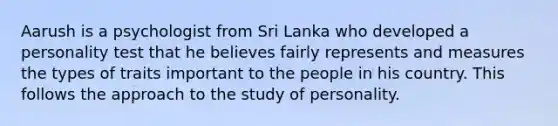 Aarush is a psychologist from Sri Lanka who developed a personality test that he believes fairly represents and measures the types of traits important to the people in his country. This follows the approach to the study of personality.