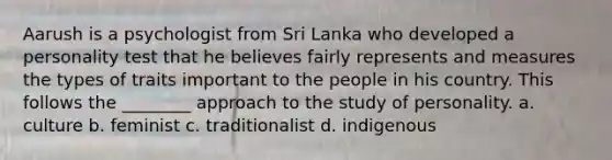 Aarush is a psychologist from Sri Lanka who developed a personality test that he believes fairly represents and measures the types of traits important to the people in his country. This follows the ________ approach to the study of personality. a. culture b. feminist c. traditionalist d. indigenous