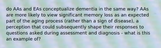 do AAs and EAs conceptualize dementia in the same way? AAs are more likely to view significant memory loss as an expected part of the aging process (rather than a sign of disease), a perception that could subsequently shape their responses to questions asked during assessment and diagnosis - what is this an example of?