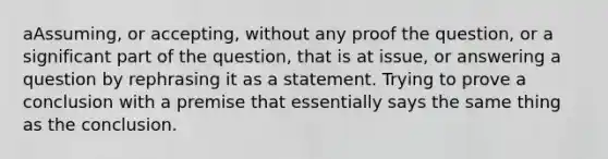 aAssuming, or accepting, without any proof the question, or a significant part of the question, that is at issue, or answering a question by rephrasing it as a statement. Trying to prove a conclusion with a premise that essentially says the same thing as the conclusion.