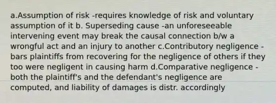 a.Assumption of risk -requires knowledge of risk and voluntary assumption of it b. Superseding cause -an unforeseeable intervening event may break the causal connection b/w a wrongful act and an injury to another c.Contributory negligence - bars plaintiffs from recovering for the negligence of others if they too were negligent in causing harm d.Comparative negligence - both the plaintiff's and the defendant's negligence are computed, and liability of damages is distr. accordingly