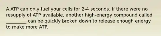 A.ATP can only fuel your cells for 2-4 seconds. If there were no resupply of ATP available, another high-energy compound called _________ can be quickly broken down to release enough energy to make more ATP.