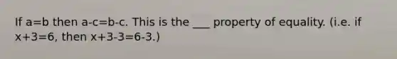 If a=b then a-c=b-c. This is the ___ property of equality. (i.e. if x+3=6, then x+3-3=6-3.)