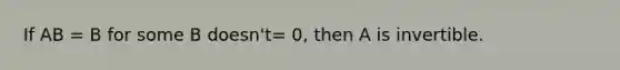 If AB = B for some B doesn't= 0, then A is invertible.