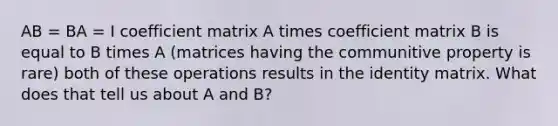 AB = BA = I coefficient matrix A times coefficient matrix B is equal to B times A (matrices having the communitive property is rare) both of these operations results in the identity matrix. What does that tell us about A and B?