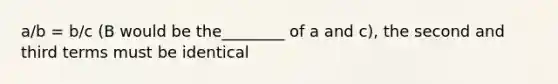 a/b = b/c (B would be the________ of a and c), the second and third terms must be identical