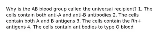 Why is the AB blood group called the universal recipient? 1. The cells contain both anti-A and anti-B antibodies 2. The cells contain both A and B antigens 3. The cells contain the Rh+ antigens 4. The cells contain antibodies to type O blood