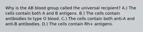 Why is the AB blood group called the universal recipient? A.) The cells contain both A and B antigens. B.) The cells contain antibodies to type O blood. C.) The cells contain both anti-A and anti-B antibodies. D.) The cells contain Rh+ antigens.