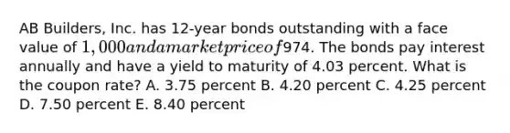 AB Builders, Inc. has 12-year bonds outstanding with a face value of 1,000 and a market price of974. The bonds pay interest annually and have a yield to maturity of 4.03 percent. What is the coupon rate? A. 3.75 percent B. 4.20 percent C. 4.25 percent D. 7.50 percent E. 8.40 percent