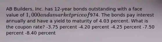 AB Builders, Inc. has 12-year bonds outstanding with a face value of 1,000 and a market price of974. The bonds pay interest annually and have a yield to maturity of 4.03 percent. What is the coupon rate? -3.75 percent -4.20 percent -4.25 percent -7.50 percent -8.40 percent