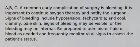 A,B, C- A common early complication of surgery is bleeding. It is important to continue oxygen therapy and notify the surgeon. Signs of bleeding include hypotension; tachycardia; and cool, clammy, pale skin. Signs of bleeding may be visible, or the bleeding may be internal. Be prepared to administer fluid or blood as needed and frequently monitor vital signs to assess the patient's status.