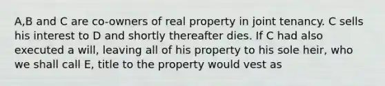 A,B and C are co-owners of real property in joint tenancy. C sells his interest to D and shortly thereafter dies. If C had also executed a will, leaving all of his property to his sole heir, who we shall call E, title to the property would vest as