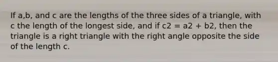 If a,b, and c are the lengths of the three sides of a triangle, with c the length of the longest side, and if c2 = a2 + b2, then the triangle is a <a href='https://www.questionai.com/knowledge/kT3VykV4Uo-right-triangle' class='anchor-knowledge'>right triangle</a> with the <a href='https://www.questionai.com/knowledge/kIh722csLJ-right-angle' class='anchor-knowledge'>right angle</a> opposite the side of the length c.