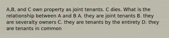 A,B, and C own property as joint tenants. C dies. What is the relationship between A and B A. they are joint tenants B. they are severalty owners C. they are tenants by the entirety D. they are tenants in common