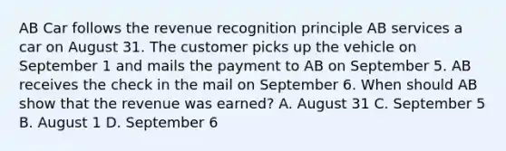 AB Car follows the revenue recognition principle AB services a car on August 31. The customer picks up the vehicle on September 1 and mails the payment to AB on September 5. AB receives the check in the mail on September 6. When should AB show that the revenue was earned? A. August 31 C. September 5 B. August 1 D. September 6