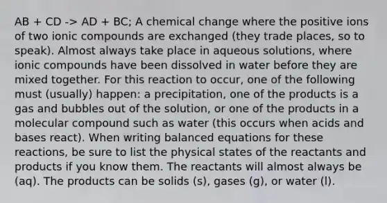 AB + CD -> AD + BC; A chemical change where the positive ions of two ionic compounds are exchanged (they trade places, so to speak). Almost always take place in aqueous solutions, where ionic compounds have been dissolved in water before they are mixed together. For this reaction to occur, one of the following must (usually) happen: a precipitation, one of the products is a gas and bubbles out of the solution, or one of the products in a molecular compound such as water (this occurs when acids and bases react). When writing balanced equations for these reactions, be sure to list the physical states of the reactants and products if you know them. The reactants will almost always be (aq). The products can be solids (s), gases (g), or water (l).