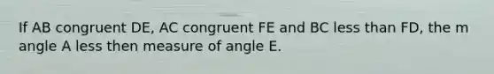 If AB congruent DE, AC congruent FE and BC less than FD, the m angle A less then measure of angle E.