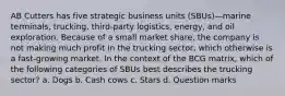 AB Cutters has five strategic business units (SBUs)—marine terminals, trucking, third-party logistics, energy, and oil exploration. Because of a small market share, the company is not making much profit in the trucking sector, which otherwise is a fast-growing market. In the context of the BCG matrix, which of the following categories of SBUs best describes the trucking sector? a. Dogs b. Cash cows c. Stars d. Question marks