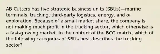 AB Cutters has five strategic business units (SBUs)—marine terminals, trucking, third-party logistics, energy, and oil exploration. Because of a small market share, the company is not making much profit in the trucking sector, which otherwise is a fast-growing market. In the context of the BCG matrix, which of the following categories of SBUs best describes the trucking sector?